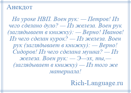 
    На уроке НВП. Воен рук: — Петров! Из чего сделано дуло? — Из железа. Воен рук (заглядывает в книжку): — Верно! Иванов! Из чего сделан курок? — Из железа. Воен рук (заглядывает в книжку): — Верно! Сидоров! Из чего сделана мушка? — Из железа. Воен рук: — Э—эх, ты,— (заглядывает в книжку) — Из того же материала!