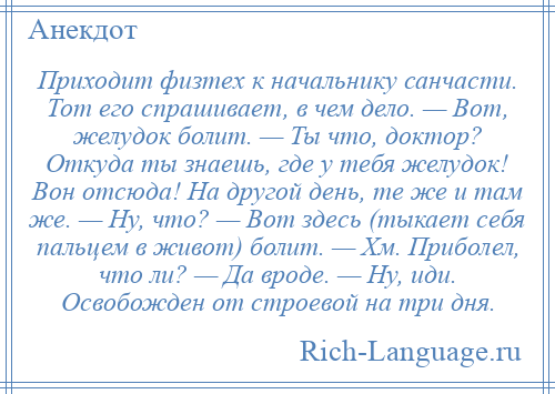 
    Приходит физтех к начальнику санчасти. Тот его спрашивает, в чем дело. — Вот, желудок болит. — Ты что, доктор? Откуда ты знаешь, где у тебя желудок! Вон отсюда! На другой день, те же и там же. — Ну, что? — Вот здесь (тыкает себя пальцем в живот) болит. — Хм. Приболел, что ли? — Да вроде. — Ну, иди. Освобожден от строевой на три дня.