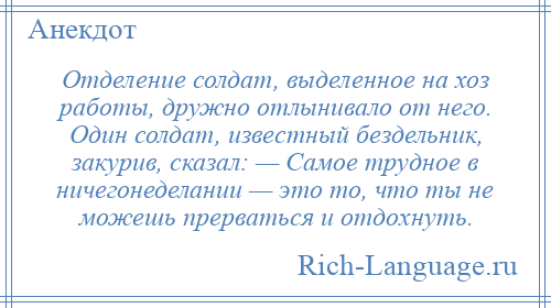 
    Отделение солдат, выделенное на хоз работы, дружно отлынивало от него. Один солдат, известный бездельник, закурив, сказал: — Самое трудное в ничегонеделании — это то, что ты не можешь прерваться и отдохнуть.