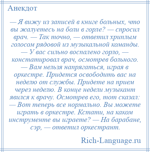 
    — Я вижу из записей в книге больных, что вы жалуетесь на боли в горле? — спросил врач. — Так точно, — ответил хриплым голосом рядовой из музыкальной команды. — У вас сильно воспалено горло, — констатировал врач, осмотрев больного. — Вам нельзя напрягаться, играя в оркестре. Придется освободить вас на неделю от службы. Придете на прием через неделю. В конце недели музыкант явился к врачу. Осмотрев его, тот сказал: — Вот теперь все нормально. Вы можете играть в оркестре. Кстати, на каком инструменте вы играете? — На барабане, сэр, — ответил оркестрант.