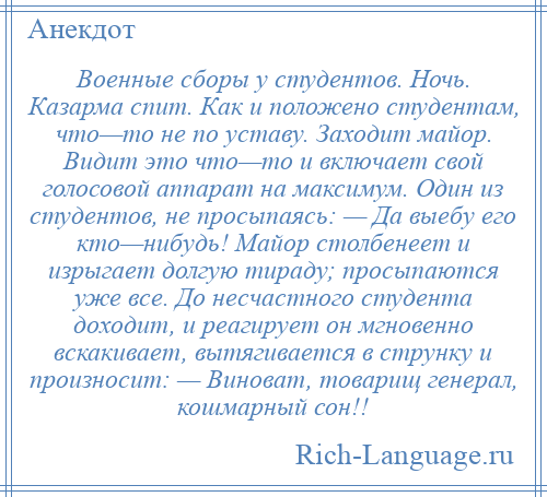 
    Военные сборы у студентов. Ночь. Казарма спит. Как и положено студентам, что—то не по уставу. Заходит майор. Видит это что—то и включает свой голосовой аппарат на максимум. Один из студентов, не просыпаясь: — Да выебу его кто—нибудь! Майор столбенеет и изрыгает долгую тираду; просыпаются уже все. До несчастного студента доходит, и реагирует он мгновенно вскакивает, вытягивается в струнку и произносит: — Виноват, товарищ генерал, кошмарный сон!!