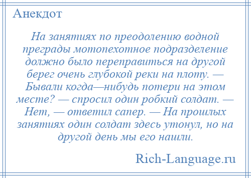 
    На занятиях по преодолению водной преграды мотопехотное подразделение должно было переправиться на другой берег очень глубокой реки на плоту. — Бывали когда—нибудь потери на этом месте? — спросил один робкий солдат. — Нет, — ответил сапер. — На прошлых занятиях один солдат здесь утонул, но на другой день мы его нашли.