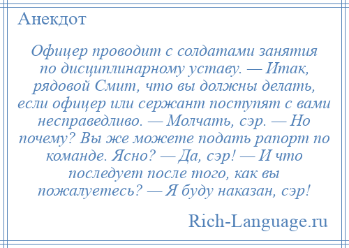 
    Офицер проводит с солдатами занятия по дисциплинарному уставу. — Итак, рядовой Смит, что вы должны делать, если офицер или сержант поступят с вами несправедливо. — Молчать, сэр. — Но почему? Вы же можете подать рапорт по команде. Ясно? — Да, сэр! — И что последует после того, как вы пожалуетесь? — Я буду наказан, сэр!