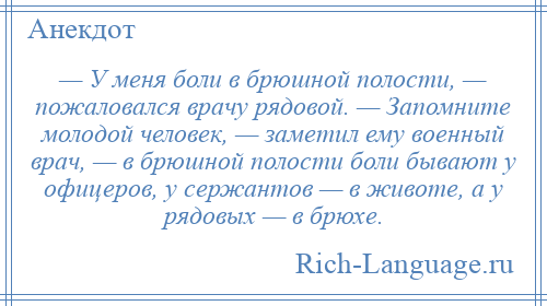 
    — У меня боли в брюшной полости, — пожаловался врачу рядовой. — Запомните молодой человек, — заметил ему военный врач, — в брюшной полости боли бывают у офицеров, у сержантов — в животе, а у рядовых — в брюхе.