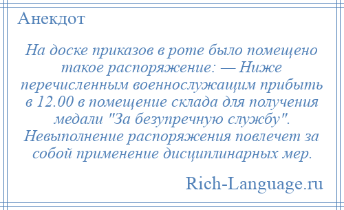 
    На доске приказов в роте было помещено такое распоряжение: — Ниже перечисленным военнослужащим прибыть в 12.00 в помещение склада для получения медали За безупречную службу . Невыполнение распоряжения повлечет за собой применение дисциплинарных мер.