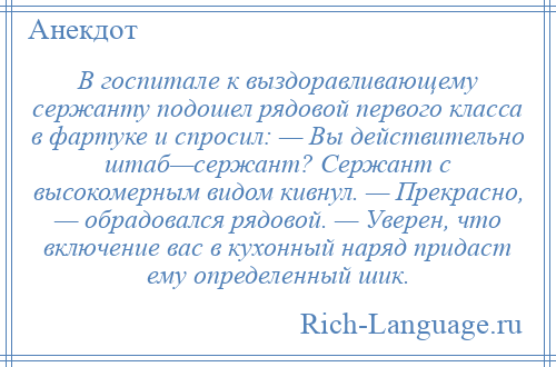 
    В госпитале к выздоравливающему сержанту подошел рядовой первого класса в фартуке и спросил: — Вы действительно штаб—сержант? Сержант с высокомерным видом кивнул. — Прекрасно, — обрадовался рядовой. — Уверен, что включение вас в кухонный наряд придаст ему определенный шик.