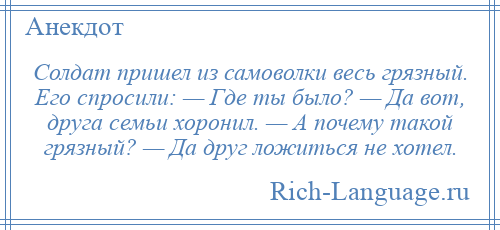 
    Солдат пришел из самоволки весь грязный. Его спросили: — Где ты было? — Да вот, друга семьи хоронил. — А почему такой грязный? — Да друг ложиться не хотел.