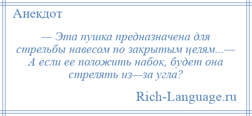 
    — Эта пушка предназначена для стрельбы навесом по закрытым целям...— А если ее положить набок, будет она стрелять из—за угла?