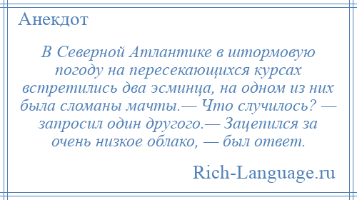 
    В Северной Атлантике в штормовую погоду на пересекающихся курсах встретились два эсминца, на одном из них была сломаны мачты.— Что случилось? — запросил один другого.— Зацепился за очень низкое облако, — был ответ.