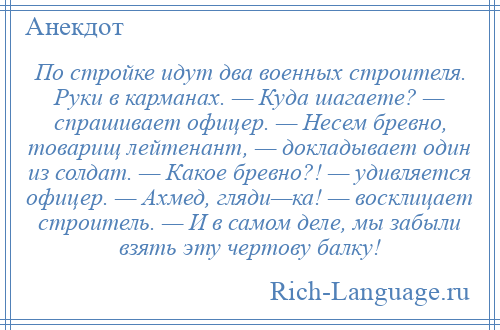 
    По стройке идут два военных строителя. Руки в карманах. — Куда шагаете? — спрашивает офицер. — Несем бревно, товарищ лейтенант, — докладывает один из солдат. — Какое бревно?! — удивляется офицер. — Ахмед, гляди—ка! — восклицает строитель. — И в самом деле, мы забыли взять эту чертову балку!