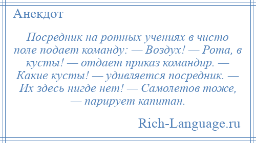 
    Посредник на ротных учениях в чисто поле подает команду: — Воздух! — Рота, в кусты! — отдает приказ командир. — Какие кусты! — удивляется посредник. — Их здесь нигде нет! — Самолетов тоже, — парирует капитан.