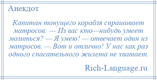 
    Капитан тонущего корабля спрашивает матросов: — Из вас кто—нибудь умеет молиться? — Я умею! — отвечает один из матросов. — Вот и отлично! У нас как раз одного спасательного жилета не хватает.