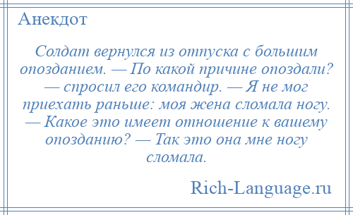 
    Солдат вернулся из отпуска с большим опозданием. — По какой причине опоздали? — спросил его командир. — Я не мог приехать раньше: моя жена сломала ногу. — Какое это имеет отношение к вашему опозданию? — Так это она мне ногу сломала.
