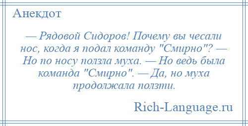 
    — Рядовой Сидоров! Почему вы чесали нос, когда я подал команду Смирно ? — Но по носу ползла муха. — Но ведь была команда Смирно . — Да, но муха продолжала ползти.