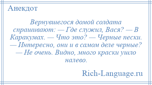 
    Вернувшегося домой солдата спрашивают: — Где служил, Вася? — В Каракумах. — Что это? — Черные пески. — Интересно, они и в самом деле черные? — Не очень. Видно, много краски ушло налево.
