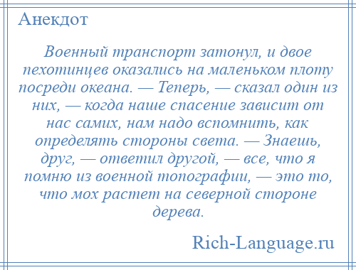 
    Военный транспорт затонул, и двое пехотинцев оказались на маленьком плоту посреди океана. — Теперь, — сказал один из них, — когда наше спасение зависит от нас самих, нам надо вспомнить, как определять стороны света. — Знаешь, друг, — ответил другой, — все, что я помню из военной топографии, — это то, что мох растет на северной стороне дерева.
