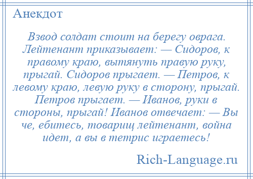 
    Взвод солдат стоит на берегу оврага. Лейтенант приказывает: — Сидоров, к правому краю, вытянуть правую руку, прыгай. Сидоров прыгает. — Петров, к левому краю, левую руку в сторону, прыгай. Петров прыгает. — Иванов, руки в стороны, прыгай! Иванов отвечает: — Вы че, ебитесь, товарищ лейтенант, война идет, а вы в тетрис играетесь!