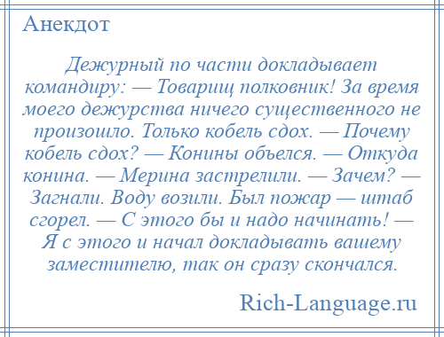 
    Дежурный по части докладывает командиру: — Товарищ полковник! За время моего дежурства ничего существенного не произошло. Только кобель сдох. — Почему кобель сдох? — Конины объелся. — Откуда конина. — Мерина застрелили. — Зачем? — Загнали. Воду возили. Был пожар — штаб сгорел. — С этого бы и надо начинать! — Я с этого и начал докладывать вашему заместителю, так он сразу скончался.