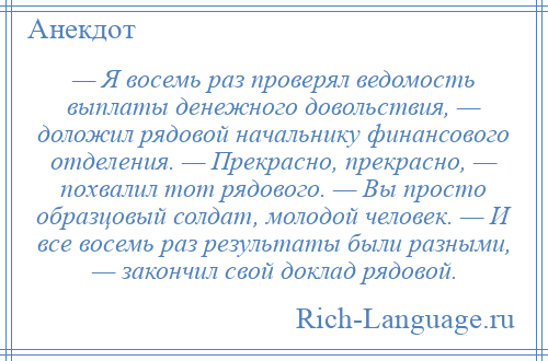 
    — Я восемь раз проверял ведомость выплаты денежного довольствия, — доложил рядовой начальнику финансового отделения. — Прекрасно, прекрасно, — похвалил тот рядового. — Вы просто образцовый солдат, молодой человек. — И все восемь раз результаты были разными, — закончил свой доклад рядовой.