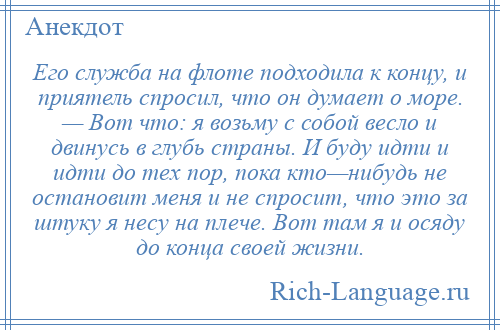 
    Его служба на флоте подходила к концу, и приятель спросил, что он думает о море. — Вот что: я возьму с собой весло и двинусь в глубь страны. И буду идти и идти до тех пор, пока кто—нибудь не остановит меня и не спросит, что это за штуку я несу на плече. Вот там я и осяду до конца своей жизни.