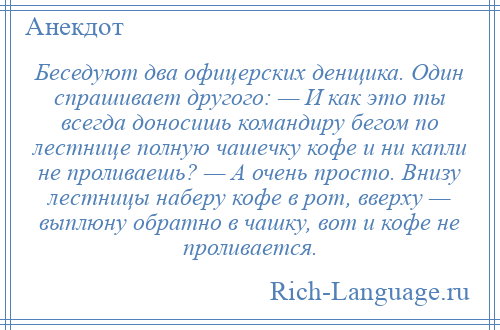 
    Беседуют два офицерских денщика. Один спрашивает другого: — И как это ты всегда доносишь командиру бегом по лестнице полную чашечку кофе и ни капли не проливаешь? — А очень просто. Внизу лестницы наберу кофе в рот, вверху — выплюну обратно в чашку, вот и кофе не проливается.