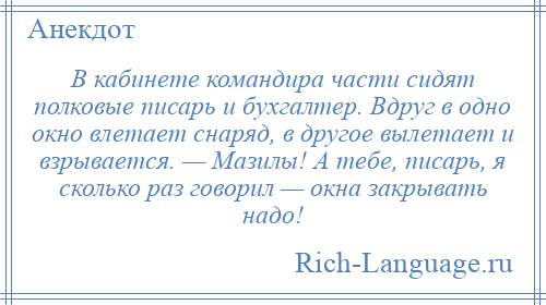 
    В кабинете командира части сидят полковые писарь и бухгалтер. Вдруг в одно окно влетает снаряд, в другое вылетает и взрывается. — Мазилы! А тебе, писарь, я сколько раз говорил — окна закрывать надо!