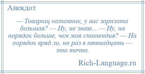 
    — Товарищ полковник, у вас зарплата большая? — Ну, не знаю... — Ну, на порядок больше, чем моя стипендия? — На порядок вряд ли, но раз в пятнадцать — это точно.