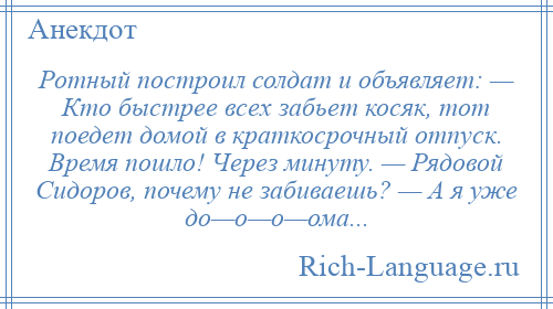 
    Ротный построил солдат и объявляет: — Кто быстрее всех забьет косяк, тот поедет домой в краткосрочный отпуск. Время пошло! Через минуту. — Рядовой Сидоров, почему не забиваешь? — А я уже до—о—о—ома...