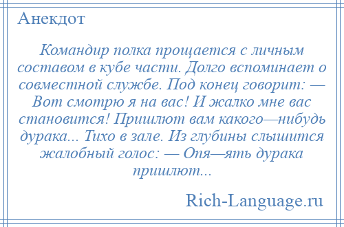 
    Командир полка прощается с личным составом в кубе части. Долго вспоминает о совместной службе. Под конец говорит: — Вот смотрю я на вас! И жалко мне вас становится! Пришлют вам какого—нибудь дурака... Тихо в зале. Из глубины слышится жалобный голос: — Опя—ять дурака пришлют...