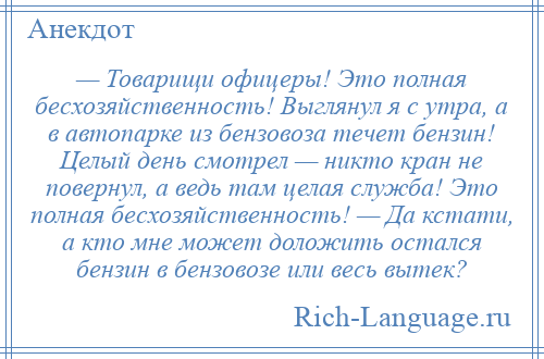 
    — Товарищи офицеры! Это полная бесхозяйственность! Выглянул я с утра, а в автопарке из бензовоза течет бензин! Целый день смотрел — никто кран не повернул, а ведь там целая служба! Это полная бесхозяйственность! — Да кстати, а кто мне может доложить остался бензин в бензовозе или весь вытек?