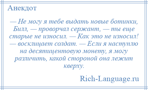 
    — Не могу я тебе выдать новые ботинки, Билл, — проворчал сержант, — ты еще старые не износил. — Как это не износил! — восклицает солдат. — Если я наступлю на десятицентовую монету, я могу различить, какой стороной она лежит кверху.