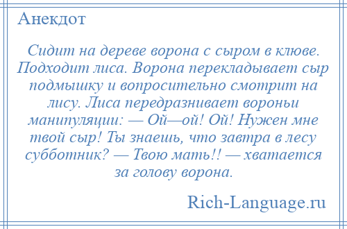 
    Сидит на дереве ворона с сыром в клюве. Подходит лиса. Ворона перекладывает сыр подмышку и вопросительно смотрит на лису. Лиса передразнивает вороньи манипуляции: — Ой—ой! Ой! Нужен мне твой сыр! Ты знаешь, что завтра в лесу субботник? — Твою мать!! — хватается за голову ворона.