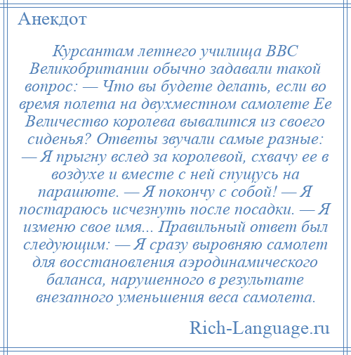 
    Курсантам летнего училища ВВС Великобритании обычно задавали такой вопрос: — Что вы будете делать, если во время полета на двухместном самолете Ее Величество королева вывалится из своего сиденья? Ответы звучали самые разные: — Я прыгну вслед за королевой, схвачу ее в воздухе и вместе с ней спущусь на парашюте. — Я покончу с собой! — Я постараюсь исчезнуть после посадки. — Я изменю свое имя... Правильный ответ был следующим: — Я сразу выровняю самолет для восстановления аэродинамического баланса, нарушенного в результате внезапного уменьшения веса самолета.