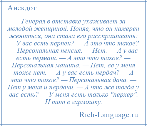 
    Генерал в отставке ухаживает за молодой женщиной. Поняв, что он намерен жениться, она стала его расспрашивать: — У вас есть перпен? — А это что такое? — Персональная пенсия. — Нет. — А у вас есть пермаш. — А это что такое? — Персональная машина. — Нет, ее у меня тоже нет. — А у вас есть пердач? — А это что такое? — Персональная дача. — Нет у меня и пердачи. — А что же тогда у вас есть? — У меня есть только перхер . И тот в гармошку.
