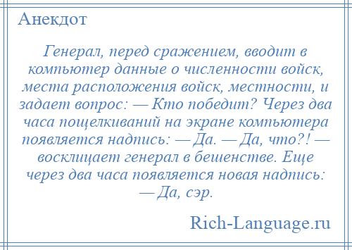 
    Генерал, перед сражением, вводит в компьютер данные о численности войск, места расположения войск, местности, и задает вопрос: — Кто победит? Через два часа пощелкиваний на экране компьютера появляется надпись: — Да. — Да, что?! — восклицает генерал в бешенстве. Еще через два часа появляется новая надпись: — Да, сэр.