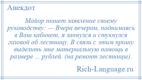 
    Майор пишет заявление своему руководству: — Вчера вечером, поднимаясь в Ваш кабинет, я запнулся и стукнулся головой об лестницу. В связи с этим прошу выделить мне материальную помощь в размере ... рублей. (на ремонт лестницы).