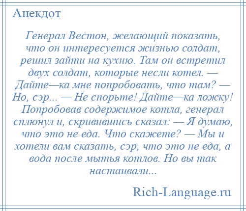 
    Генерал Вестон, желающий показать, что он интересуется жизнью солдат, решил зайти на кухню. Там он встретил двух солдат, которые несли котел. — Дайте—ка мне попробовать, что там? — Но, сэр... — Не спорьте! Дайте—ка ложку! Попробовав содержимое котла, генерал сплюнул и, скривившись сказал: — Я думаю, что это не еда. Что скажете? — Мы и хотели вам сказать, сэр, что это не еда, а вода после мытья котлов. Но вы так настаивали...