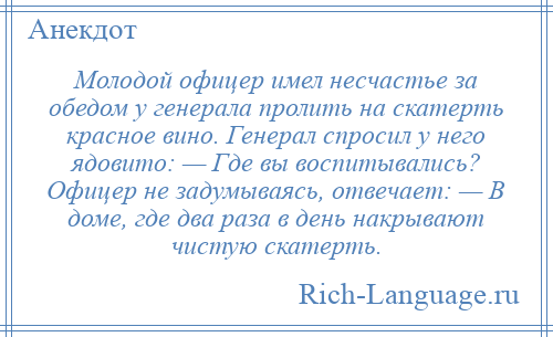
    Молодой офицер имел несчастье за обедом у генерала пролить на скатерть красное вино. Генерал спросил у него ядовито: — Где вы воспитывались? Офицер не задумываясь, отвечает: — В доме, где два раза в день накрывают чистую скатерть.