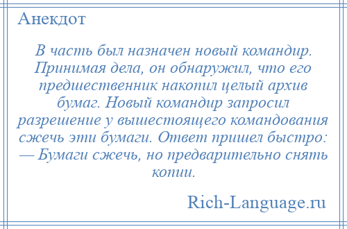 
    В часть был назначен новый командир. Принимая дела, он обнаружил, что его предшественник накопил целый архив бумаг. Новый командир запросил разрешение у вышестоящего командования сжечь эти бумаги. Ответ пришел быстро: — Бумаги сжечь, но предварительно снять копии.