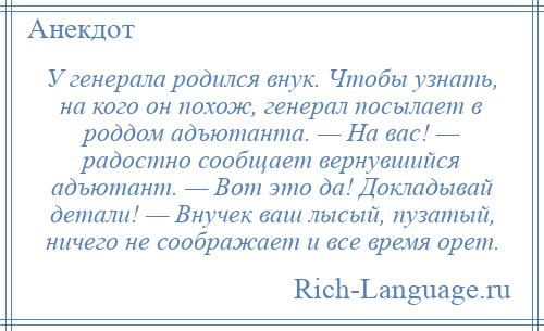 
    У генерала родился внук. Чтобы узнать, на кого он похож, генерал посылает в роддом адъютанта. — На вас! — радостно сообщает вернувшийся адъютант. — Вот это да! Докладывай детали! — Внучек ваш лысый, пузатый, ничего не соображает и все время орет.