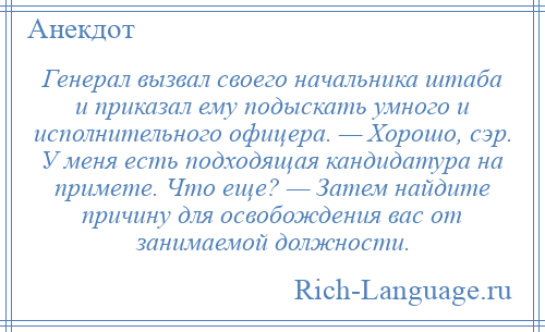 
    Генерал вызвал своего начальника штаба и приказал ему подыскать умного и исполнительного офицера. — Хорошо, сэр. У меня есть подходящая кандидатура на примете. Что еще? — Затем найдите причину для освобождения вас от занимаемой должности.