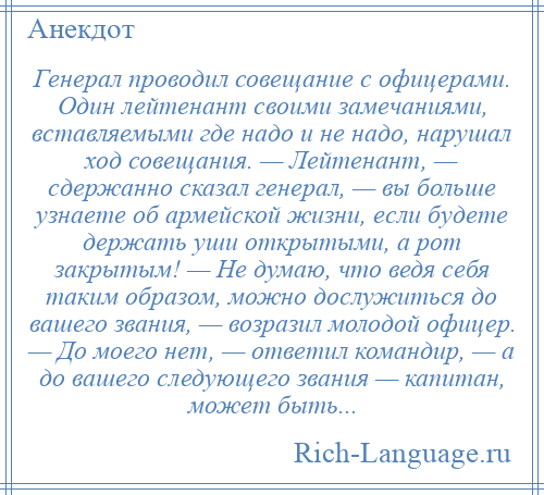 
    Генерал проводил совещание с офицерами. Один лейтенант своими замечаниями, вставляемыми где надо и не надо, нарушал ход совещания. — Лейтенант, — сдержанно сказал генерал, — вы больше узнаете об армейской жизни, если будете держать уши открытыми, а рот закрытым! — Не думаю, что ведя себя таким образом, можно дослужиться до вашего звания, — возразил молодой офицер. — До моего нет, — ответил командир, — а до вашего следующего звания — капитан, может быть...