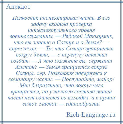 
    Полковник инспектировал часть. В его задачу входила проверка интеллектуального уровня военнослужащих. — Рядовой Маккормик, что вы знаете о Солнце и о Земле? — спросил он. — То, что Солнце вращается вокруг Земли, — с перепугу ответил солдат. — А что скажете вы, сержант Хилтон? — Земля вращается вокруг Солнца, сэр. Полковник повернулся к командиру части: — Послушайте, майор! Мне безразлично, что вокруг чего вращается, но у личного состава вашей части нет единства во взглядах, а в армии самое главное — единообразие.