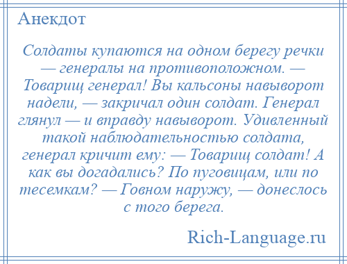 
    Солдаты купаются на одном берегу речки — генералы на противоположном. — Товарищ генерал! Вы кальсоны навыворот надели, — закричал один солдат. Генерал глянул — и вправду навыворот. Удивленный такой наблюдательностью солдата, генерал кричит ему: — Товарищ солдат! А как вы догадались? По пуговицам, или по тесемкам? — Говном наружу, — донеслось с того берега.