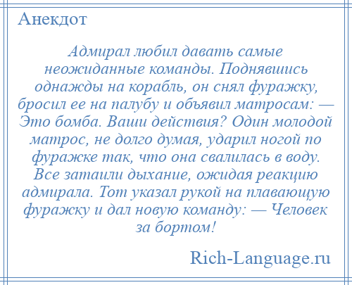 
    Адмирал любил давать самые неожиданные команды. Поднявшись однажды на корабль, он снял фуражку, бросил ее на палубу и объявил матросам: — Это бомба. Ваши действия? Один молодой матрос, не долго думая, ударил ногой по фуражке так, что она свалилась в воду. Все затаили дыхание, ожидая реакцию адмирала. Тот указал рукой на плавающую фуражку и дал новую команду: — Человек за бортом!