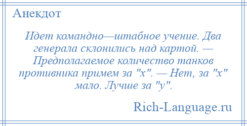 
    Идет командно—штабное учение. Два генерала склонились над картой. — Предполагаемое количество танков противника примем за х . — Нет, за х мало. Лучше за у .