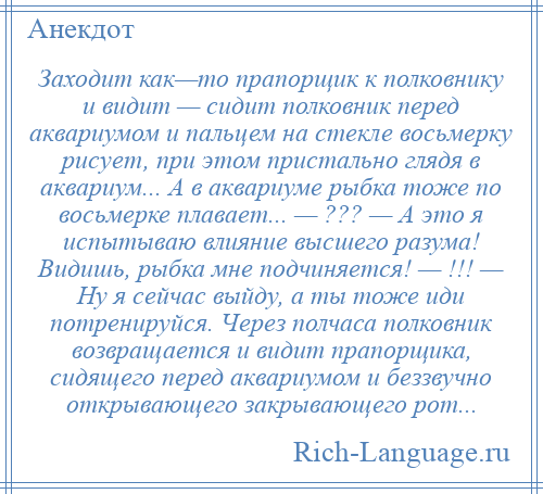 
    Заходит как—то прапорщик к полковнику и видит — сидит полковник перед аквариумом и пальцем на стекле восьмерку рисует, при этом пристально глядя в аквариум... А в аквариуме рыбка тоже по восьмерке плавает... — ??? — А это я испытываю влияние высшего разума! Видишь, рыбка мне подчиняется! — !!! — Ну я сейчас выйду, а ты тоже иди потренируйся. Через полчаса полковник возвращается и видит прапорщика, сидящего перед аквариумом и беззвучно открывающего закрывающего рот...