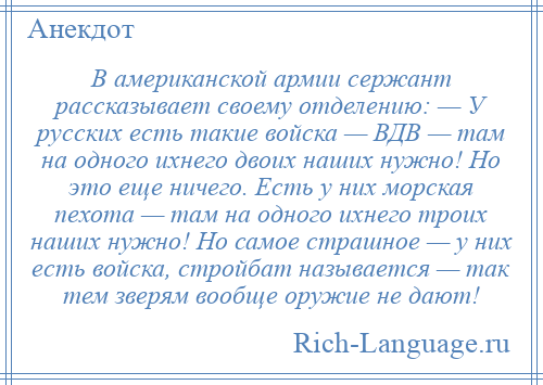 
    В американской армии сержант рассказывает своему отделению: — У русских есть такие войска — ВДВ — там на одного ихнего двоих наших нужно! Но это еще ничего. Есть у них морская пехота — там на одного ихнего троих наших нужно! Но самое страшное — у них есть войска, стройбат называется — так тем зверям вообще оружие не дают!