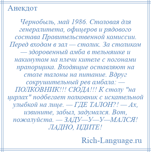 
    Чернобыль, май 1986. Столовая для генералитета, офицеров и рядового состава Правительственной комиссии. Перед входом в зал — столик. За столиком — здоровенный амба в тельняшке и накинутом на плечи кителе с погонами прапорщика. Входящие оставляют на столе талоны на питание. Вдруг сокрушительный рев амбала: — ПОЛКОВНИК!!! СЮДА!!! К столу на цирлах подбегает полковник с искательной улыбкой на лице. — ГДЕ ТАЛОН?! — Ах, извините, забыл, задумался. Вот, пожалуйста. — ЗАДУ—У—У—МАЛСЯ! ЛАДНО, ИДИТЕ!