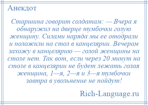 
    Старшина говорит солдатам: — Вчера я обнаружил на дверце тумбочки голую женщину. Силами наряда мы ее отодрали и положили на стол в канцелярии. Вечером захожу в канцелярию — голой женщины на столе нет. Так вот, если через 20 минут на столе в канцелярии не будет лежать голая женщина, 1—я, 2—я и 3—я тумбочки завтра в увольнение не пойдут!
